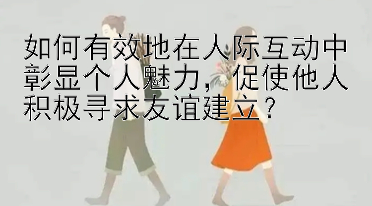 如何有效地在人际互动中彰显个人魅力，促使他人积极寻求友谊建立？