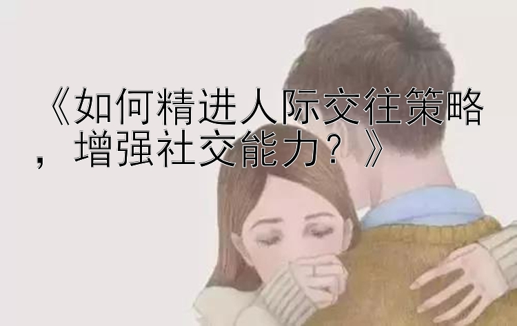 《如何精进人际交往策略，增强社交能力？》