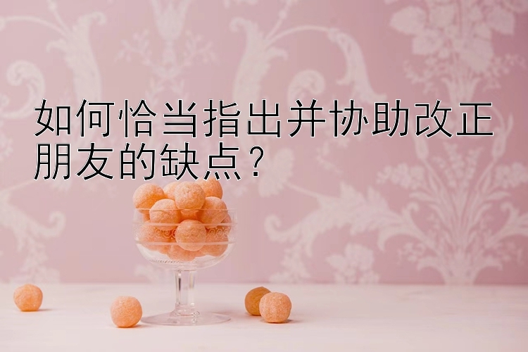 如何恰当指出并协助改正朋友的缺点？