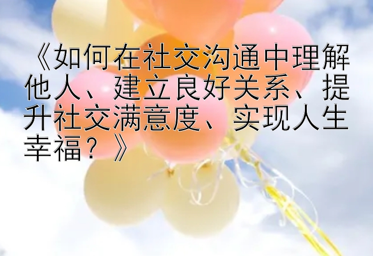 《如何在社交沟通中理解他人、建立良好关系、提升社交满意度、实现人生幸福？》