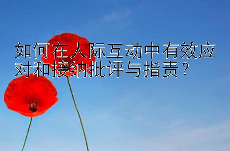 如何在人际互动中有效应对和接纳批评与指责？