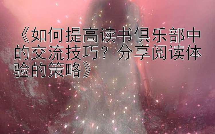 《如何提高读书俱乐部中的交流技巧？分享阅读体验的策略》