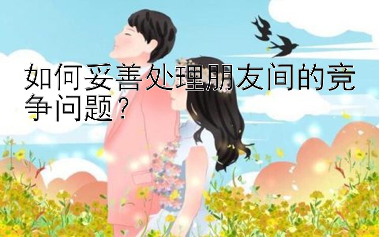 如何妥善处理朋友间的竞争问题？