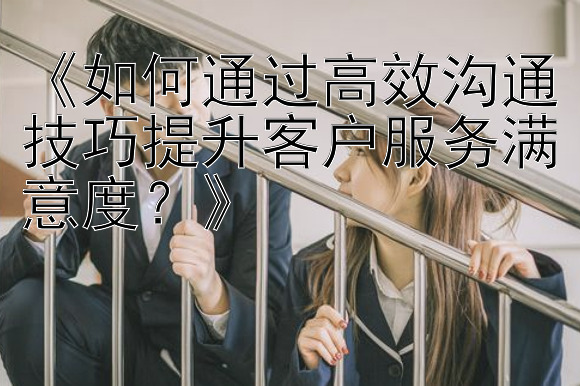 《如何通过高效沟通技巧提升客户服务满意度？》