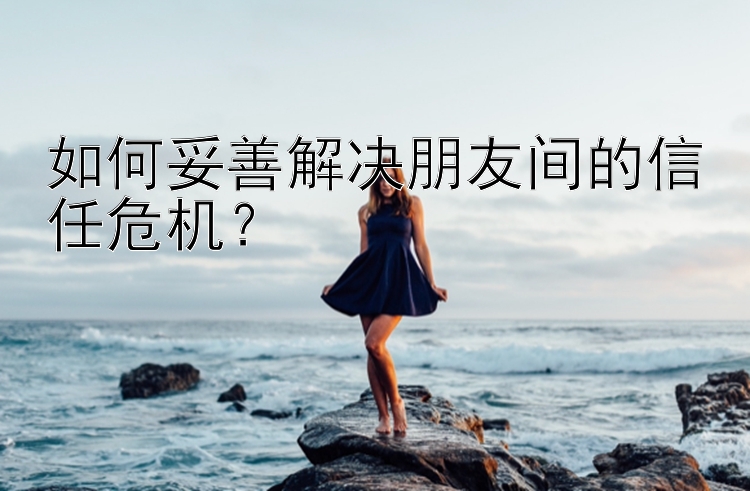 如何妥善解决朋友间的信任危机？