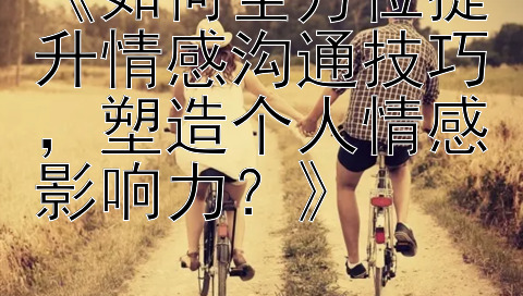 《如何全方位提升情感沟通技巧，塑造个人情感影响力？》