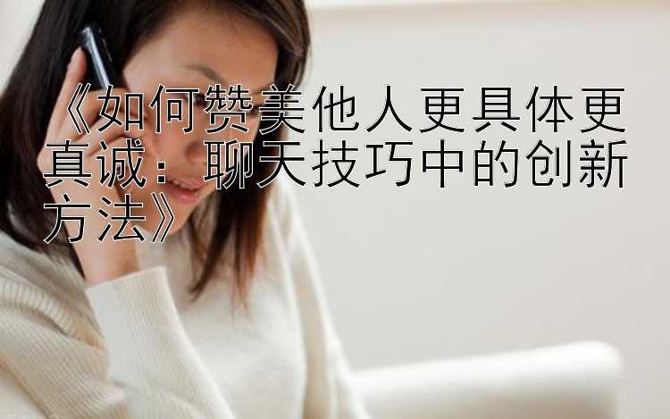 《如何赞美他人更具体更真诚：聊天技巧中的创新方法》