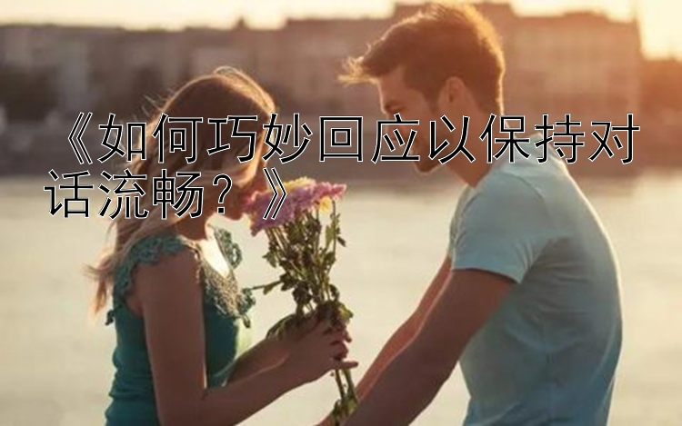 《如何巧妙回应以保持对话流畅？》