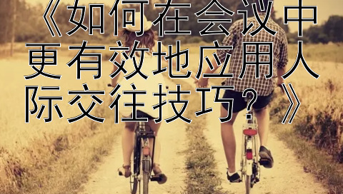 《如何在会议中更有效地应用人际交往技巧？》