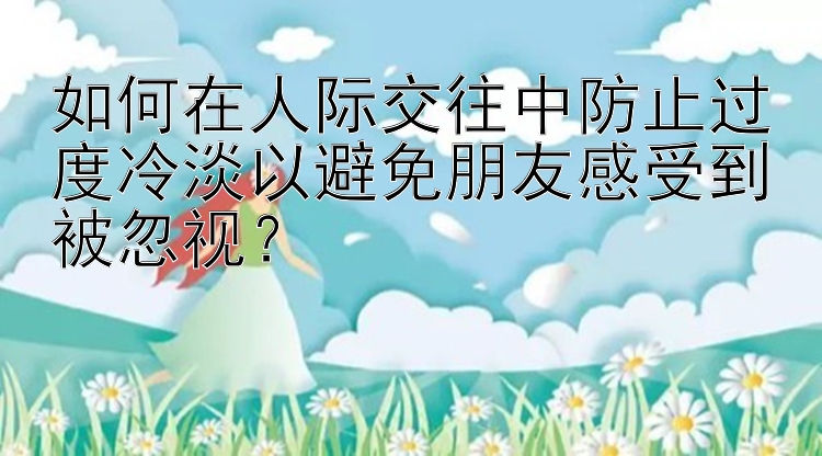 如何在人际交往中防止过度冷淡以避免朋友感受到被忽视？