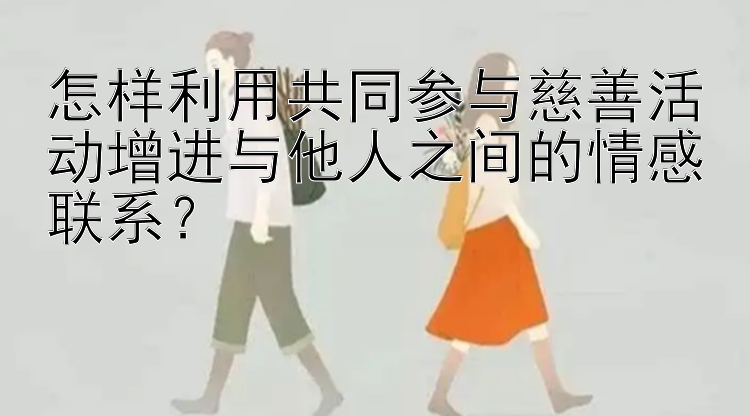 怎样利用共同参与慈善活动增进与他人之间的情感联系？