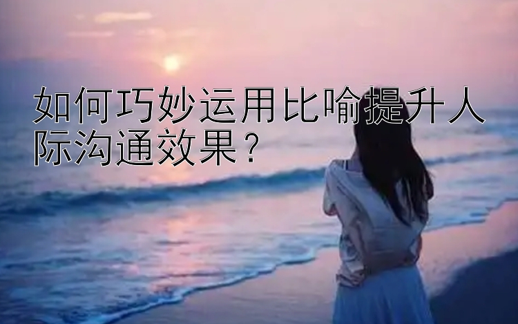 如何巧妙运用比喻提升人际沟通效果？