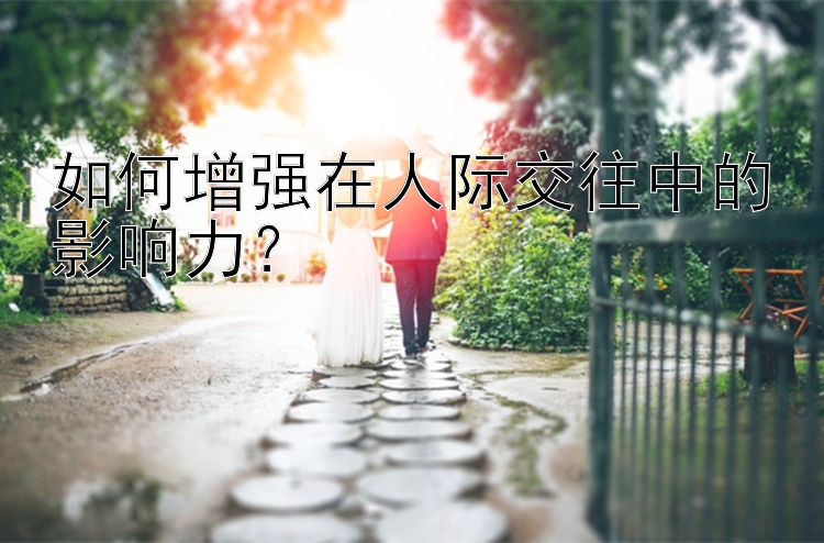 如何增强在人际交往中的影响力？