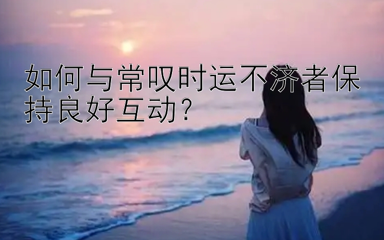 如何与常叹时运不济者保持良好互动？