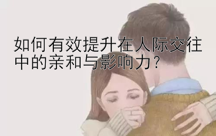 如何有效提升在人际交往中的亲和与影响力？