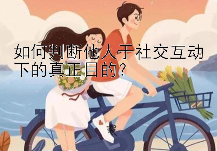 如何判断他人于社交互动下的真正目的？