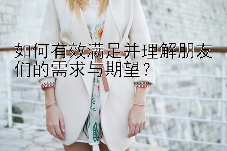 如何有效满足并理解朋友们的需求与期望？