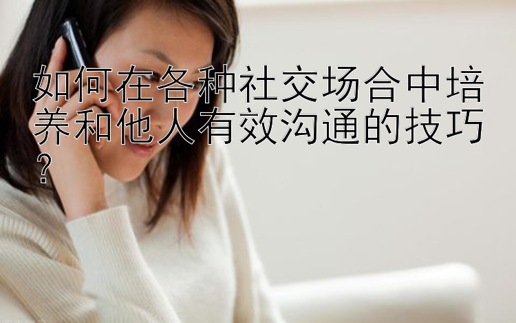 如何在各种社交场合中培养和他人有效沟通的技巧？