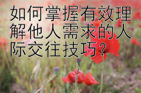 如何掌握有效理解他人需求的人际交往技巧？