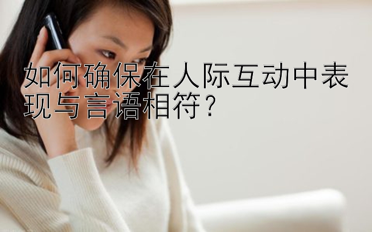 如何确保在人际互动中表现与言语相符？