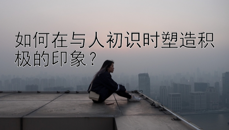 如何在与人初识时塑造积极的印象？