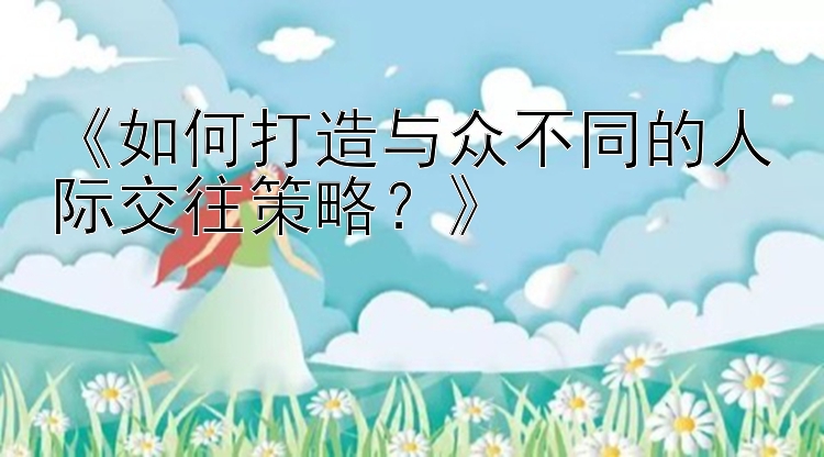 《如何打造与众不同的人际交往策略？》