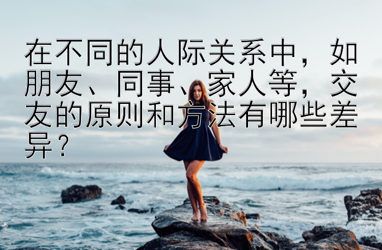 在不同的人际关系中，如朋友、同事、家人等，交友的原则和方法有哪些差异？