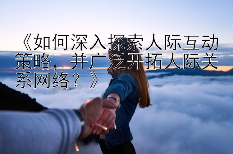 《如何深入探索人际互动策略，并广泛开拓人际关系网络？》