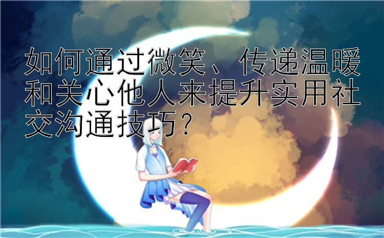 如何通过微笑、传递温暖和关心他人来提升实用社交沟通技巧？