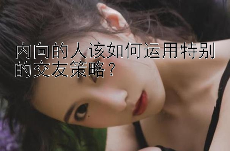 内向的人该如何运用特别的交友策略？