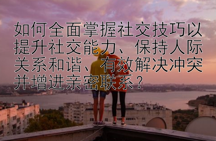 如何全面掌握社交技巧以提升社交能力、保持人际关系和谐、有效解决冲突并增进亲密联系？