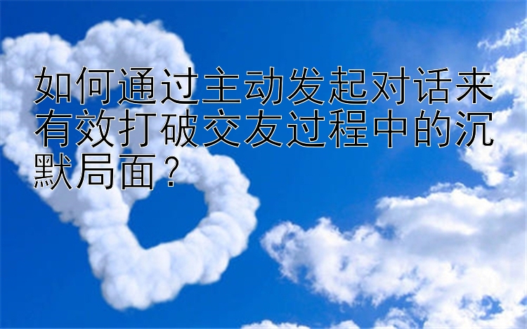 如何通过主动发起对话来有效打破交友过程中的沉默局面？