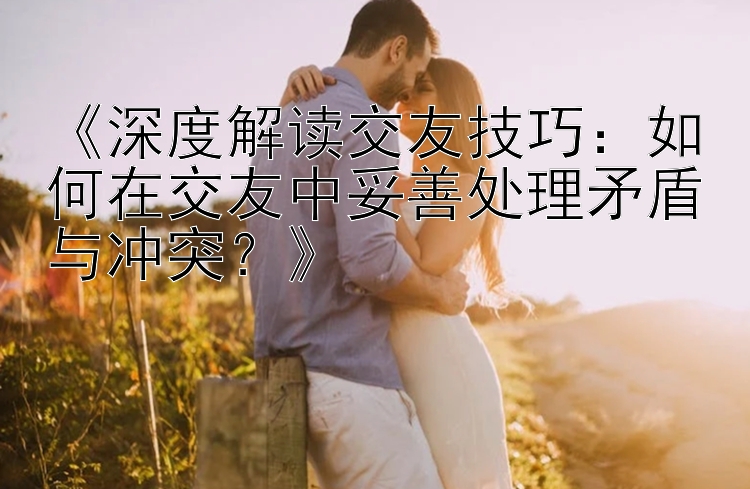 《深度解读交友技巧：如何在交友中妥善处理矛盾与冲突？》