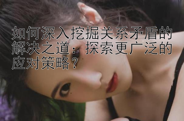 如何深入挖掘关系矛盾的解决之道：探索更广泛的应对策略？