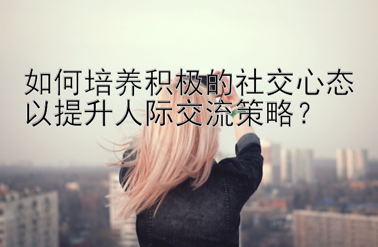 如何培养积极的社交心态以提升人际交流策略？