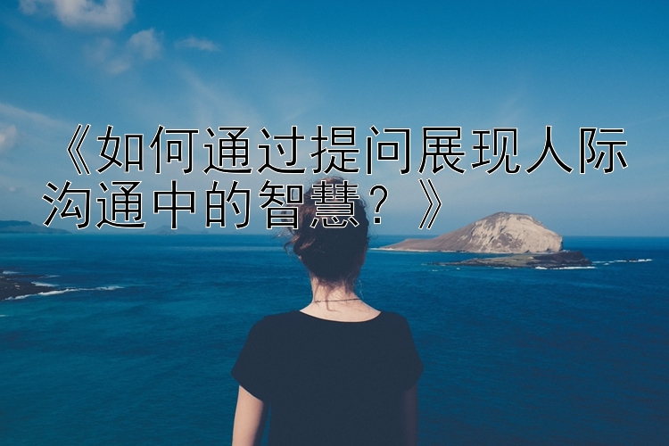 《如何通过提问展现人际沟通中的智慧？》