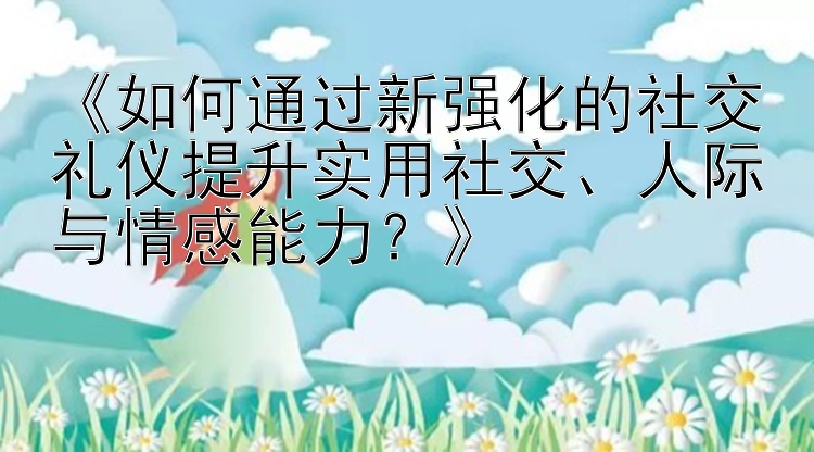 《如何通过新强化的社交礼仪提升实用社交、人际与情感能力？》