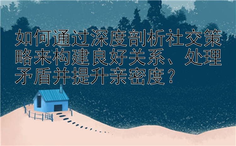 如何通过深度剖析社交策略来构建良好关系、处理矛盾并提升亲密度？