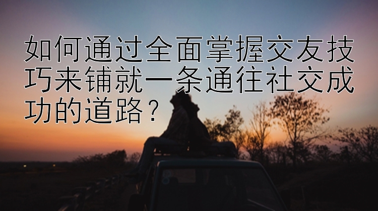 如何通过全面掌握交友技巧来铺就一条通往社交成功的道路？