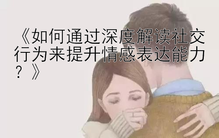 《如何通过深度解读社交行为来提升情感表达能力？》