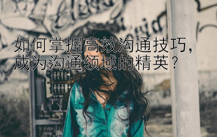 如何掌握高效沟通技巧，成为沟通领域的精英？