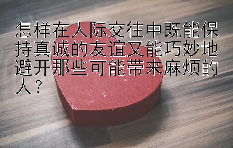 怎样在人际交往中既能保持真诚的友谊又能巧妙地避开那些可能带来麻烦的人？