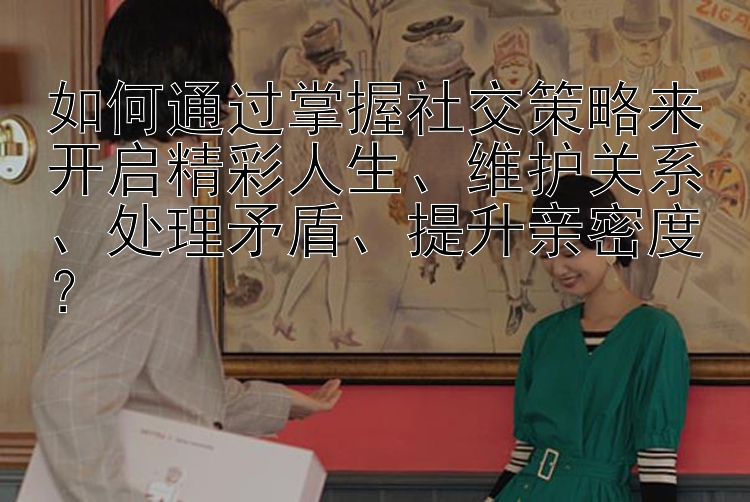 如何通过掌握社交策略来开启精彩人生、维护关系、处理矛盾、提升亲密度？