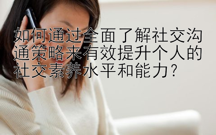 如何通过全面了解社交沟通策略来有效提升个人的社交素养水平和能力？