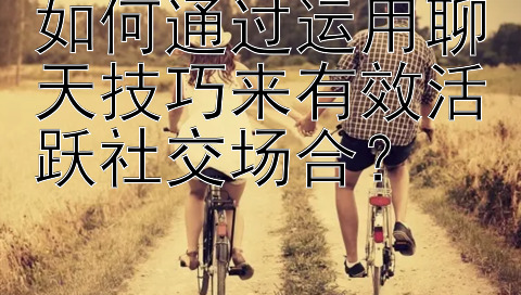 如何通过运用聊天技巧来有效活跃社交场合？