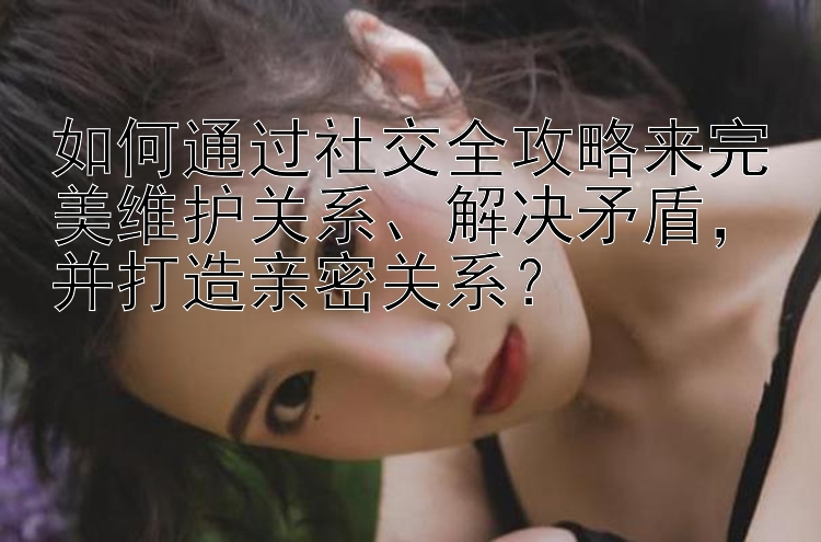 如何通过社交全攻略来完美维护关系、解决矛盾，并打造亲密关系？