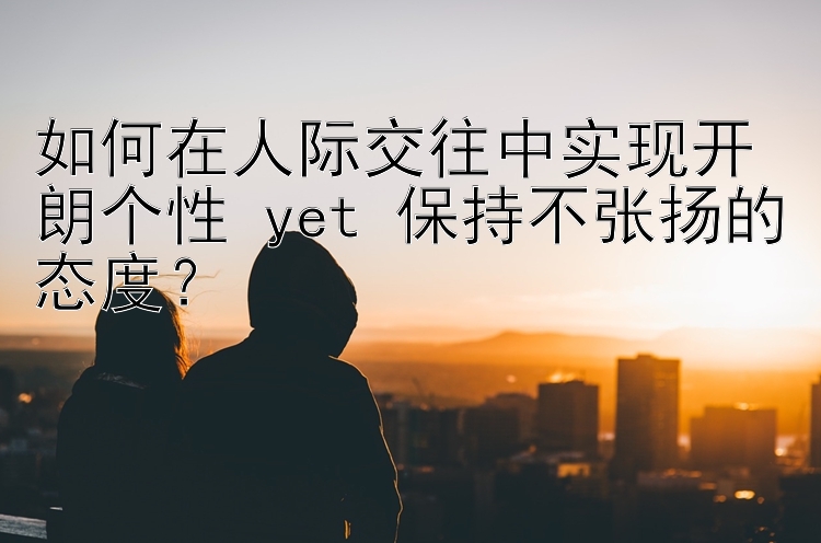 如何在人际交往中实现开朗个性 yet 保持不张扬的态度？