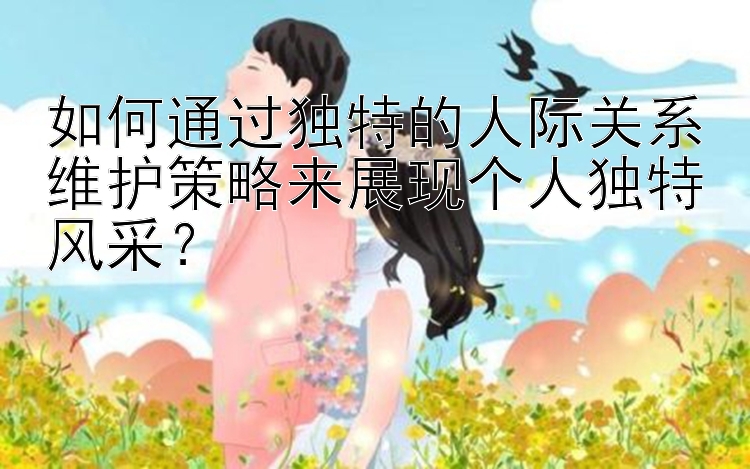 如何通过独特的人际关系维护策略来展现个人独特风采？