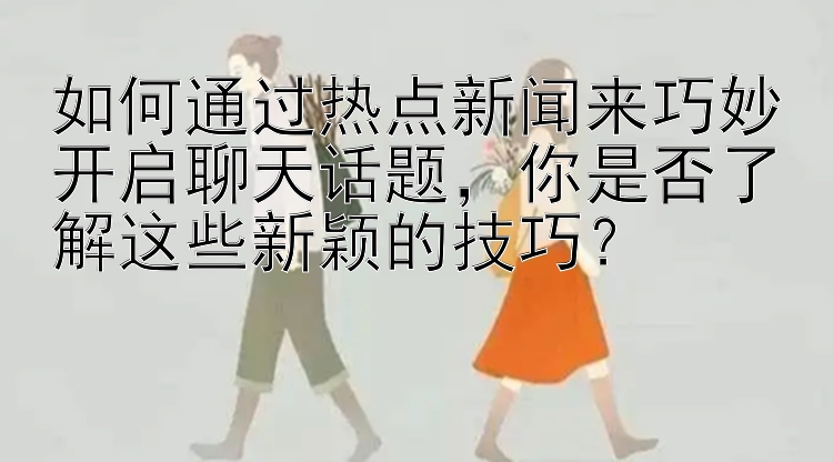 如何通过热点新闻来巧妙开启聊天话题，你是否了解这些新颖的技巧？