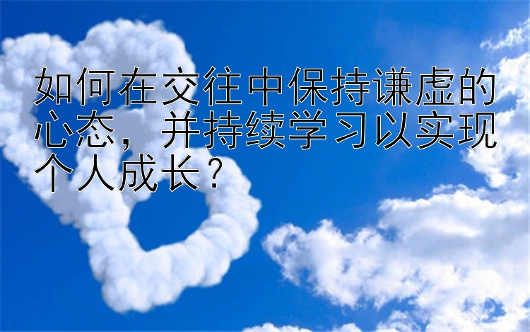 如何在交往中保持谦虚的心态，并持续学习以实现个人成长？